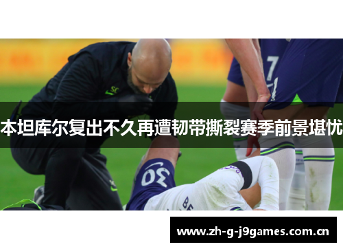 本坦库尔复出不久再遭韧带撕裂赛季前景堪忧 本坦库尔复出不久再遭韧带撕裂赛季前景堪忧